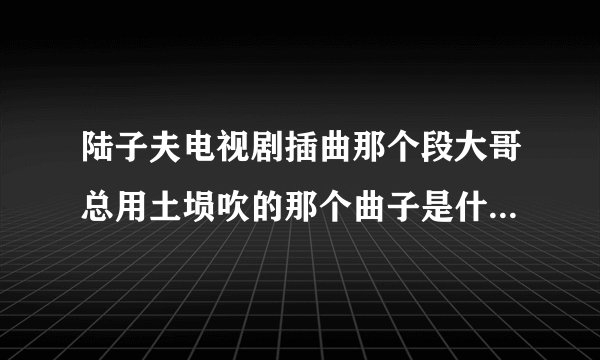 陆子夫电视剧插曲那个段大哥总用土埙吹的那个曲子是什么名字？