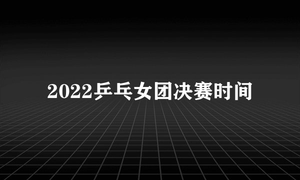 2022乒乓女团决赛时间