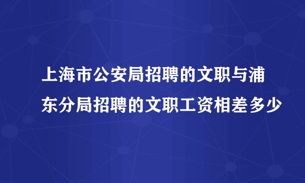 上海市公安局招聘的文职与浦东分局招聘的文职工资相差多少