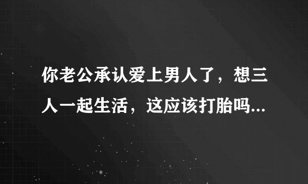 你老公承认爱上男人了，想三人一起生活，这应该打胎吗？如果是你会打胎吗？
