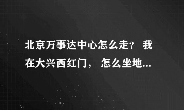 北京万事达中心怎么走？ 我在大兴西红门， 怎么坐地铁啊 谢谢了