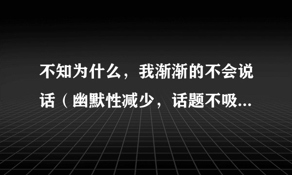 不知为什么，我渐渐的不会说话（幽默性减少，话题不吸引人）。遇到事情也不会转弯了。为什么？