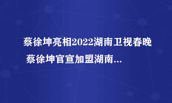 蔡徐坤亮相2022湖南卫视春晚 蔡徐坤官宣加盟湖南卫视春晚
