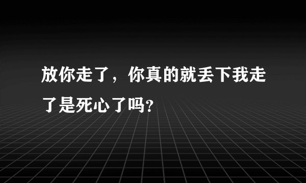 放你走了，你真的就丢下我走了是死心了吗？