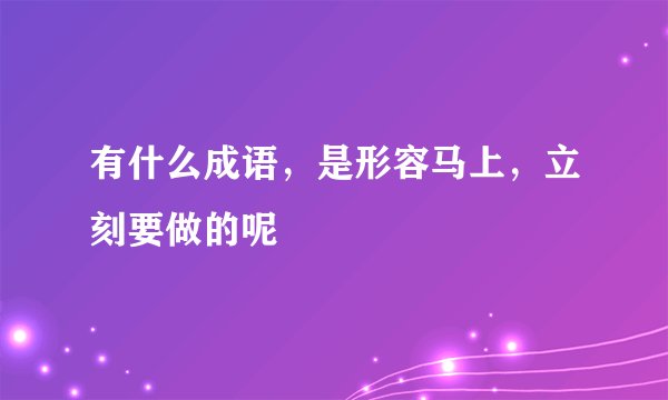 有什么成语，是形容马上，立刻要做的呢