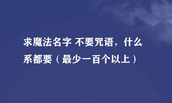 求魔法名字 不要咒语,什么系都要(最少一百个以上)