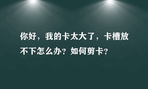 你好，我的卡太大了，卡槽放不下怎么办？如何剪卡？