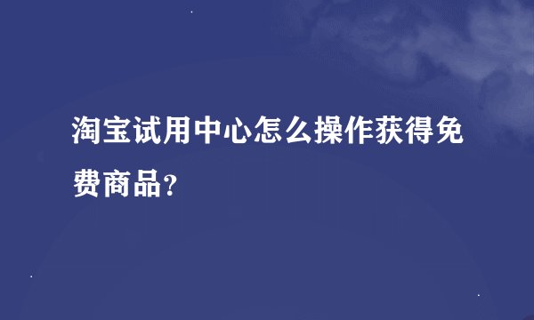 淘宝试用中心怎么操作获得免费商品？