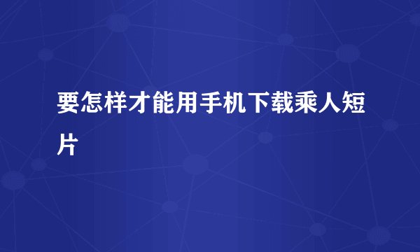 要怎样才能用手机下载乘人短片