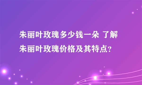 朱丽叶玫瑰多少钱一朵 了解朱丽叶玫瑰价格及其特点？