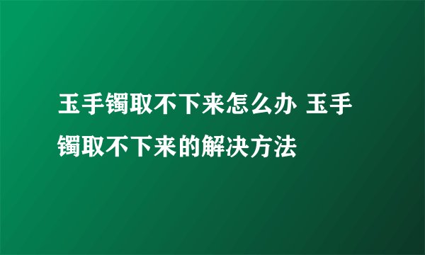 玉手镯取不下来怎么办 玉手镯取不下来的解决方法
