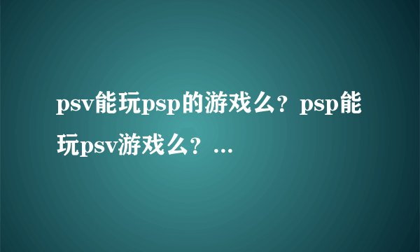 psv能玩psp的游戏么？psp能玩psv游戏么？psv游戏会出psp版本的吗？psv多长时间后能破解？ 求解
