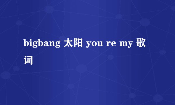 bigbang 太阳 you re my 歌词