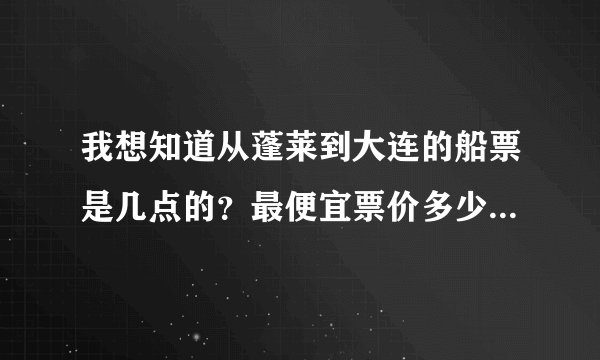 我想知道从蓬莱到大连的船票是几点的？最便宜票价多少？望朋友告之，就此谢过。