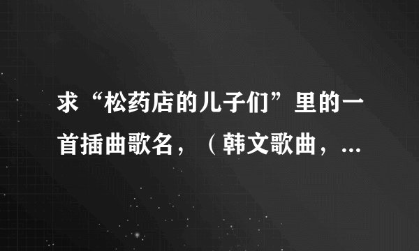 求“松药店的儿子们”里的一首插曲歌名，（韩文歌曲，男唱），比较感伤。歌词如下: