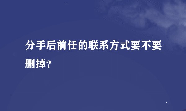 分手后前任的联系方式要不要删掉？