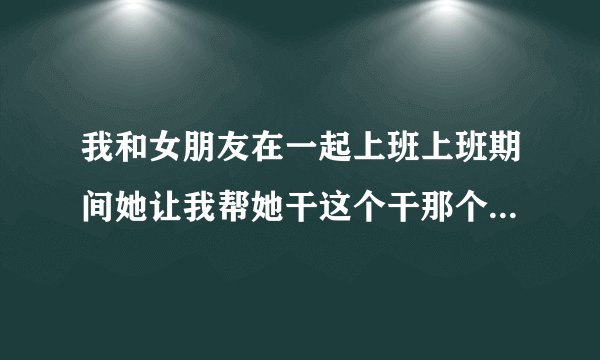 我和女朋友在一起上班上班期间她让我帮她干这个干那个..我闲的时候我帮她是我应该的.