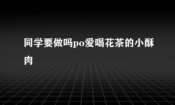 同学要做吗po爱喝花茶的小酥肉