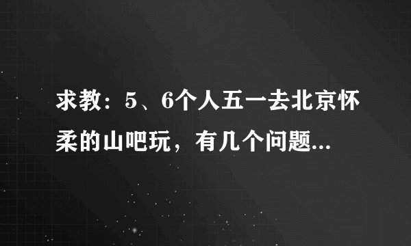 求教：5、6个人五一去北京怀柔的山吧玩，有几个问题请教，感谢!
