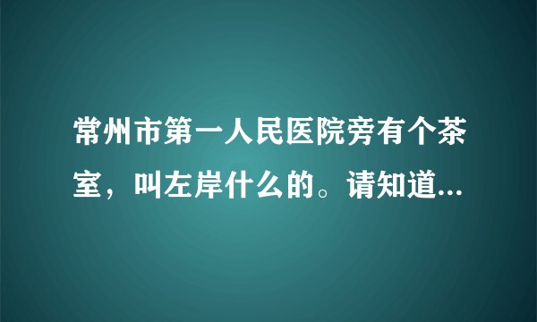 常州市第一人民医院旁有个茶室，叫左岸什么的。请知道的朋友告诉我具体的地址好吗？