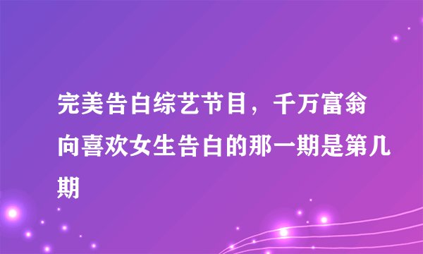完美告白综艺节目，千万富翁向喜欢女生告白的那一期是第几期