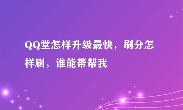 QQ堂怎样升级最快，刷分怎样刷，谁能帮帮我