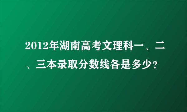2012年湖南高考文理科一、二、三本录取分数线各是多少？