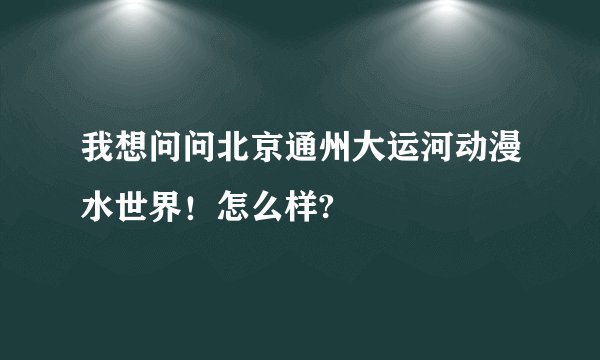 我想问问北京通州大运河动漫水世界！怎么样?