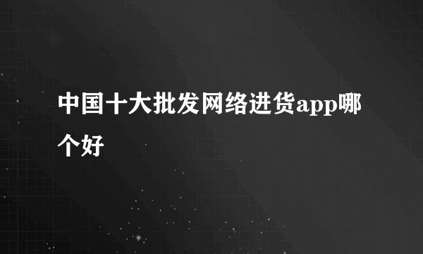 中国十大批发网络进货app哪个好