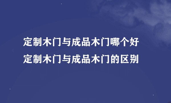 定制木门与成品木门哪个好 定制木门与成品木门的区别