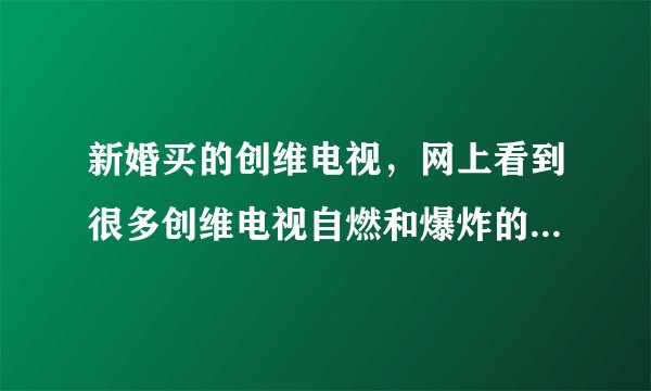 新婚买的创维电视，网上看到很多创维电视自燃和爆炸的报导，很担心，我怎麽办？