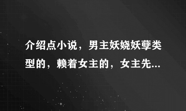 介绍点小说，男主妖娆妖孽类型的，赖着女主的，女主先开始遇到的不是他或者先开始喜欢的不是他。