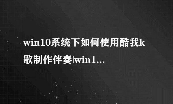 win10系统下如何使用酷我k歌制作伴奏|win10系统下使用酷我k歌制作伴奏的方法
