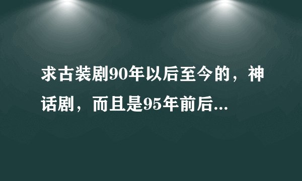 求古装剧90年以后至今的，神话剧，而且是95年前后的最好，呵呵，各位给点意见！