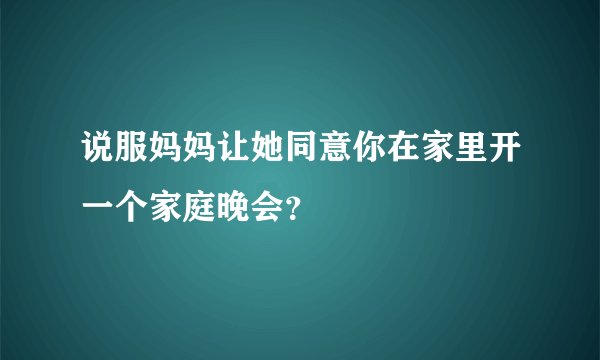 说服妈妈让她同意你在家里开一个家庭晚会？