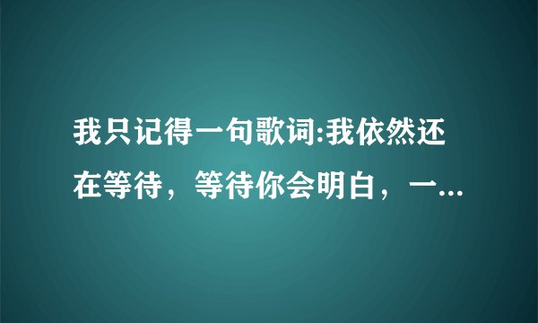 我只记得一句歌词:我依然还在等待，等待你会明白，一课坚强的心在等你回来。请问