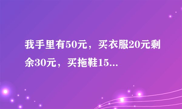 我手里有50元，买衣服20元剩余30元，买拖鞋15元剩余15元，买糖果9元剩余6元，买食品6元剩余