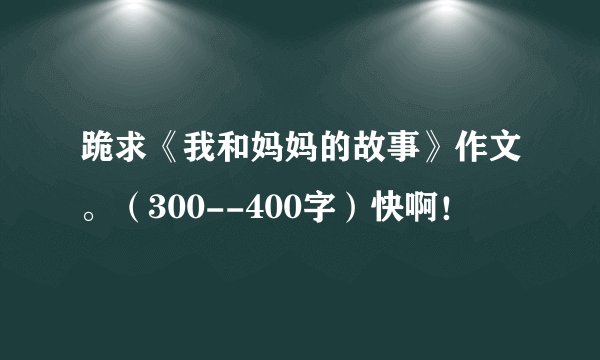 跪求《我和妈妈的故事》作文。（300--400字）快啊！