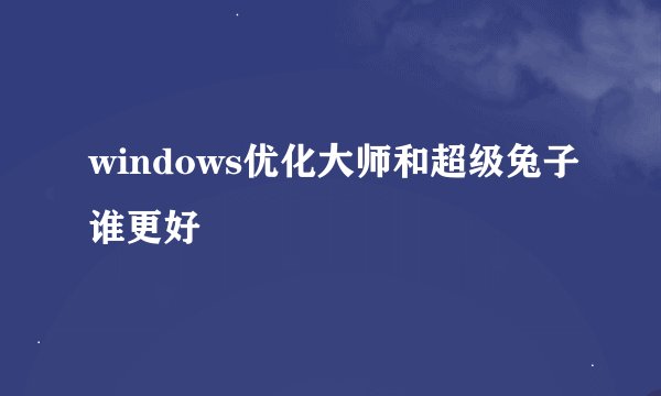 windows优化大师和超级兔子谁更好