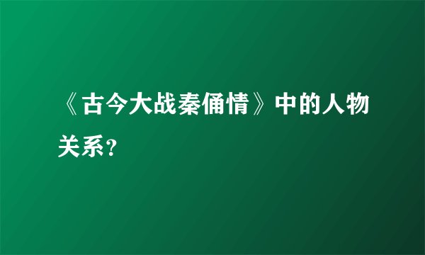 《古今大战秦俑情》中的人物关系？