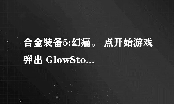 合金装备5:幻痛。 点开始游戏弹出 GlowStorm 窗口问题…点确定后没反应…如果exe设置成