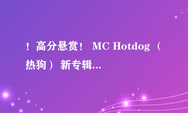 ！高分悬赏！ MC Hotdog （热狗） 新专辑所有的歌曲 轻熟女27这张专辑的新歌所有都给我！859099989@qq.com
