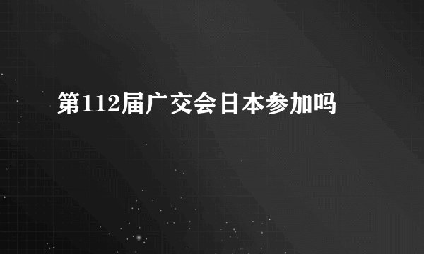 第112届广交会日本参加吗
