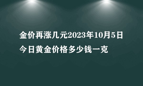 金价再涨几元2023年10月5日今日黄金价格多少钱一克