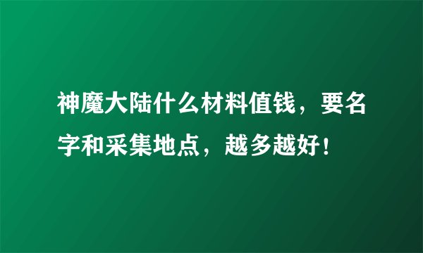 神魔大陆什么材料值钱，要名字和采集地点，越多越好！