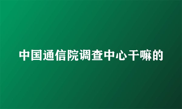 中国通信院调查中心干嘛的