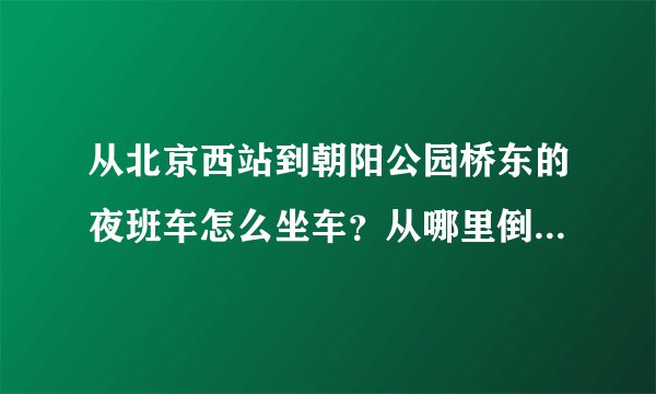 从北京西站到朝阳公园桥东的夜班车怎么坐车？从哪里倒车/急急急……