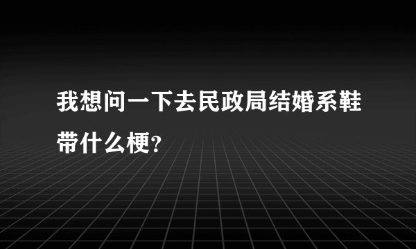 我想问一下去民政局结婚系鞋带什么梗？