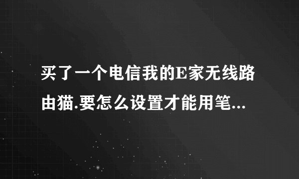 买了一个电信我的E家无线路由猫.要怎么设置才能用笔记本电脑无线上网.还有笔记本要怎么设置