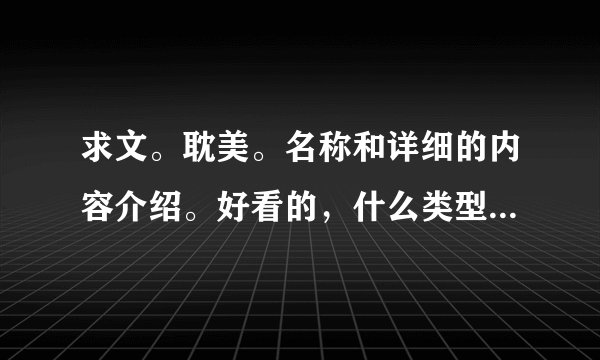 求文。耽美。名称和详细的内容介绍。好看的，什么类型都可，不要太长的。给名称就好。